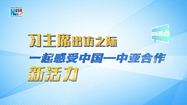 新華網(wǎng)國際看點｜習主席出訪之際，一起感受中國—中亞合作新活力